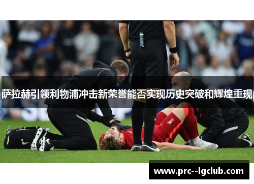 萨拉赫引领利物浦冲击新荣誉能否实现历史突破和辉煌重现
