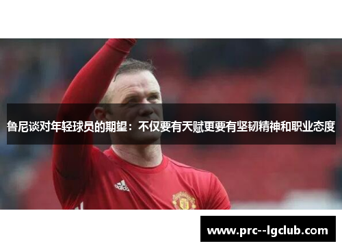 鲁尼谈对年轻球员的期望：不仅要有天赋更要有坚韧精神和职业态度