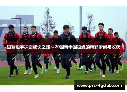 边赛边学探索成长之路 U20国青泰国拉练的精彩瞬间与收获
