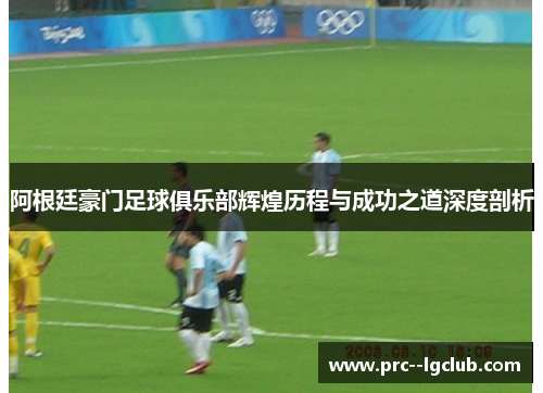 阿根廷豪门足球俱乐部辉煌历程与成功之道深度剖析