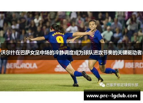 沃尔什在巴萨女足中场的冷静调度成为球队进攻节奏的关键驱动者