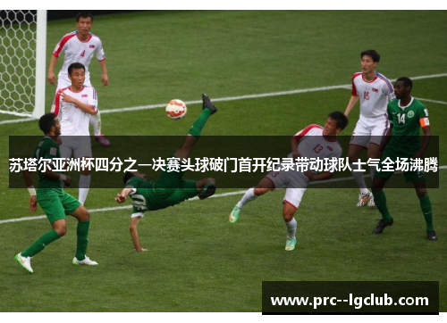 苏塔尔亚洲杯四分之一决赛头球破门首开纪录带动球队士气全场沸腾