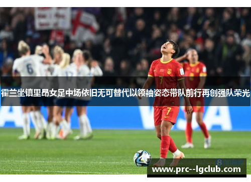 霍兰坐镇里昂女足中场依旧无可替代以领袖姿态带队前行再创强队荣光