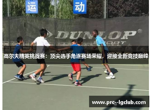 高尔夫精英挑战赛：顶尖选手角逐赛场荣耀，迎接全新竞技巅峰