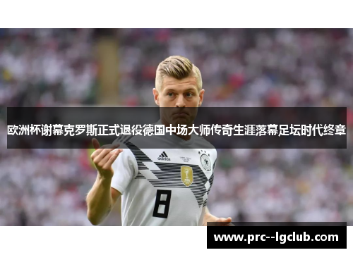 欧洲杯谢幕克罗斯正式退役德国中场大师传奇生涯落幕足坛时代终章 欧洲杯谢幕克罗斯正式退役德国中场大师传奇生涯落幕足坛时代终章