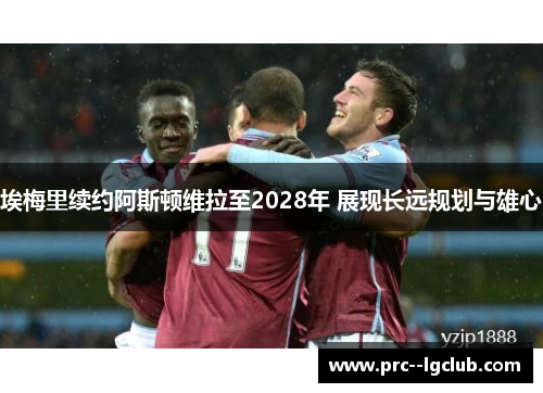 埃梅里续约阿斯顿维拉至2028年 展现长远规划与雄心 埃梅里续约阿斯顿维拉至2028年 展现长远规划与雄心
